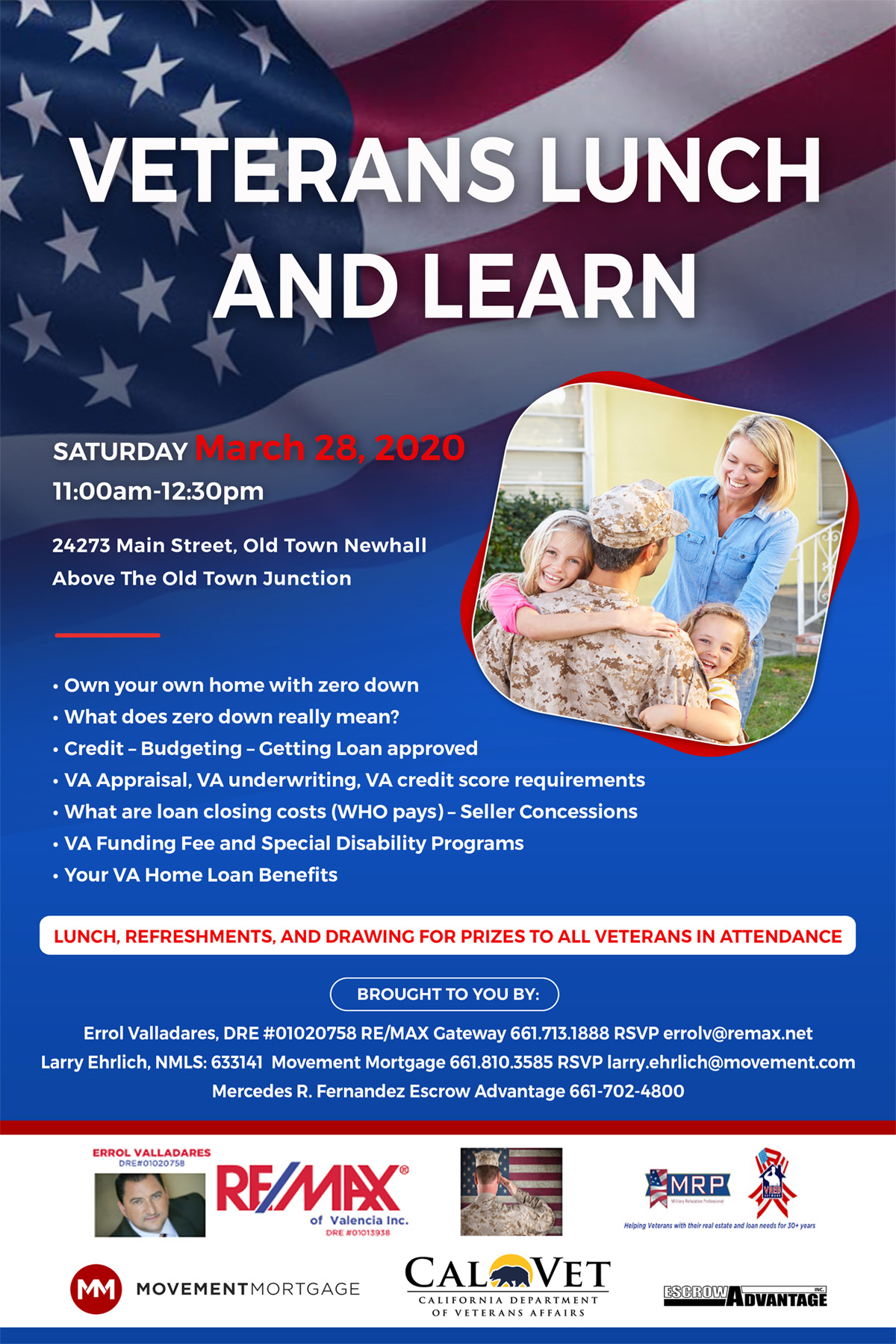 Text: Veterans Lunch And Learn, Text: Saturday March 28, 2020 11:00am - 12:30pm, Old Town Newhall Above the Old Town Junction, Own your own home with zero down What does zero down really mean? Credit — Budgeting — Getting Loan approved VA Appraisal, VA underwriting, VA credit score requirements What are loan closing costs (WHO pays) — Seller Concessions VA Funding Fee and Special Disability Programs Your VA Home Loan Benefits; Lunch, Refreshments, and Drawing for Prizes to All Veterans in Attendance; Brought to you by Errol Valladares, DRE # 01020758 RE/MAX Gateway 661.713.1888 RSVP errolv@remax.net; Larry Ehrlich, NMLS: 633141 Movement Mortgage 661.810.3585 RSVP larry.ehrlich@movement.com, Mercedes R. Fernandez Escrow Advantage 661-702-4800; Logos for RE/MAX, MRP, Movement Mortgage, CalVet, and Escrow Advantage